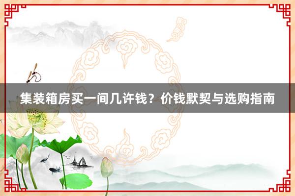 集装箱房买一间几许钱？价钱默契与选购指南